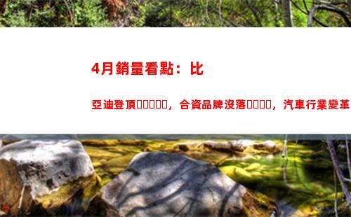月銷量看點：比亞迪登頂，合資品牌沒落，汽車行業變革即將到來"